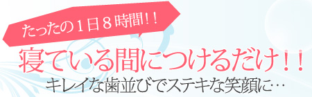 たったの1日8時間!! 寝ている間につけるだけ!! キレイな歯並びでステキな笑顔に・・・