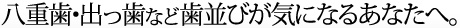 八重歯･出っ歯など歯並びが気になるあなたへ。