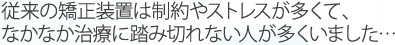 従来の矯正装置は制約やストレスが多くて、なかなか治療に踏み切れない人が多くいました…