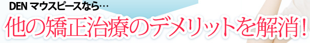 DENマウスピースなら…他の矯正治療のデメリットを解消！