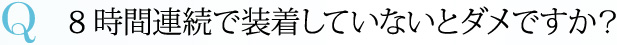 Q 8時間連続で装着していないとダメですか？