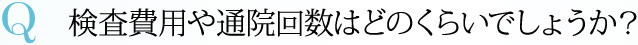 Q 検査費用や通院回数はどのくらいでしょうか？