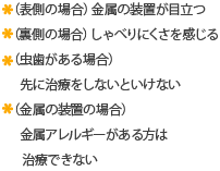 （表側の場合）金属の装置が目立つ（裏側の場合）しゃべりにくさを感じる 虫歯がある場合は先に治療をしないといけない（金属の装置の場合）金属アレルギーがある方は治療できない