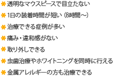 透明なマウスピースで目立たない 1日の装着時間が短い（8時間～） 治療できる症例が多い 痛み・違和感がない 取り外しできる 虫歯治療やホワイトニングを同時に行える 金属アレルギーの方も治療できる