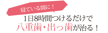 たったの1日8時間!!　寝ている間につけるだけ!!　キレイな歯並びでステキな笑顔に・・・