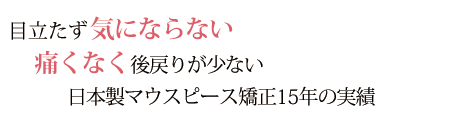 目立たず気にならない　痛くなく後戻りが少ない　日本製マウスピース矯正15年の実績　1,000以上のトップクラス症例数